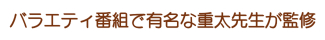 バラエティ番組で有名な重太先生が監修 バラエティ番組で有名な重太先生が監修