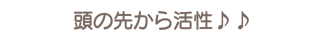 頭の先から活性♪♪ 頭の先から活性♪♪